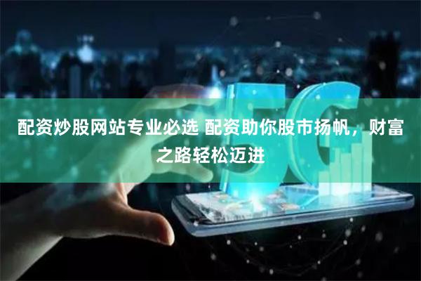 配资炒股网站专业必选 配资助你股市扬帆，财富之路轻松迈进