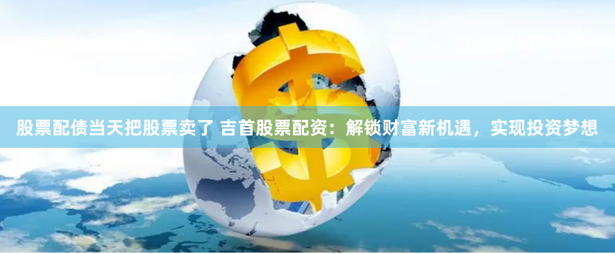 股票配债当天把股票卖了 吉首股票配资：解锁财富新机遇，实现投资梦想