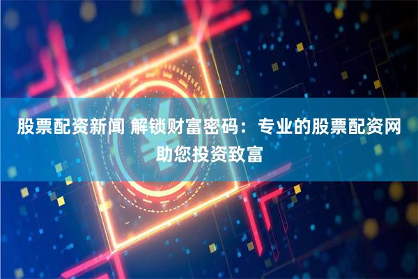 股票配资新闻 解锁财富密码：专业的股票配资网助您投资致富