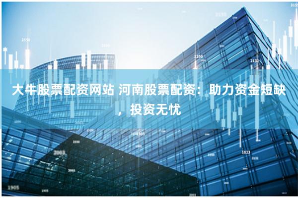 大牛股票配资网站 河南股票配资：助力资金短缺，投资无忧
