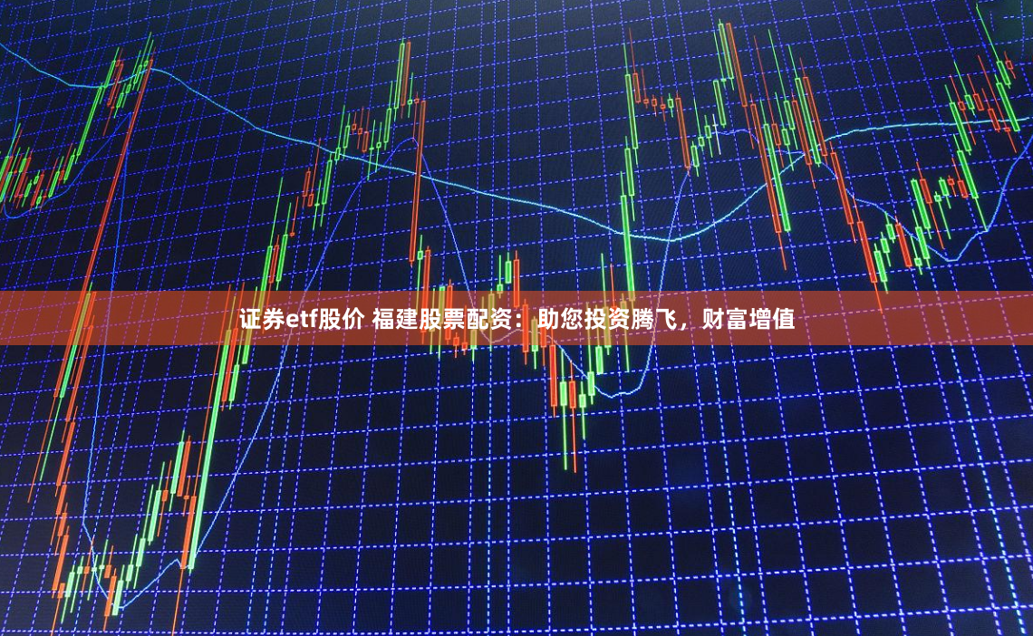 证券etf股价 福建股票配资：助您投资腾飞，财富增值