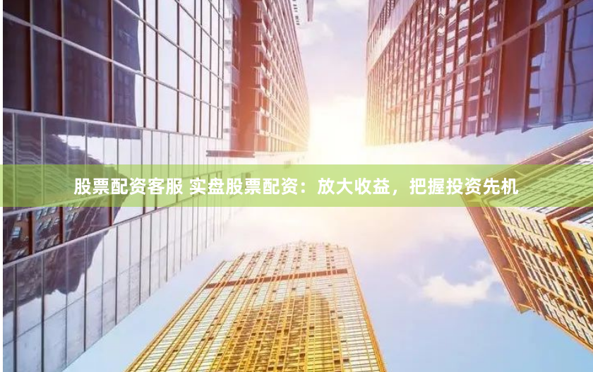 股票配资客服 实盘股票配资：放大收益，把握投资先机