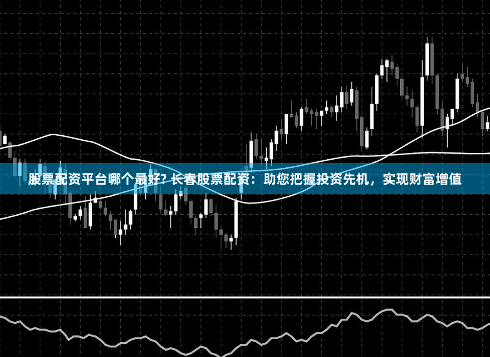 股票配资平台哪个最好? 长春股票配资：助您把握投资先机，实现财富增值