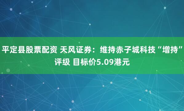 平定县股票配资 天风证券：维持赤子城科技“增持”评级 目标价5.09港元