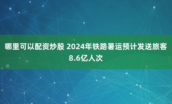 哪里可以配资炒股 2024年铁路暑运预计发送旅客8.6亿人次