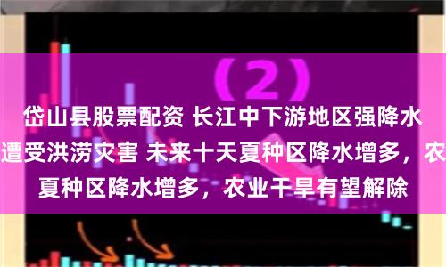 岱山县股票配资 长江中下游地区强降水频繁，部分农田遭受洪涝灾害 未来十天夏种区降水增多，农业干旱有望解除