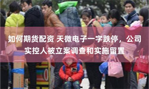 如何期货配资 天微电子一字跌停，公司实控人被立案调查和实施留置