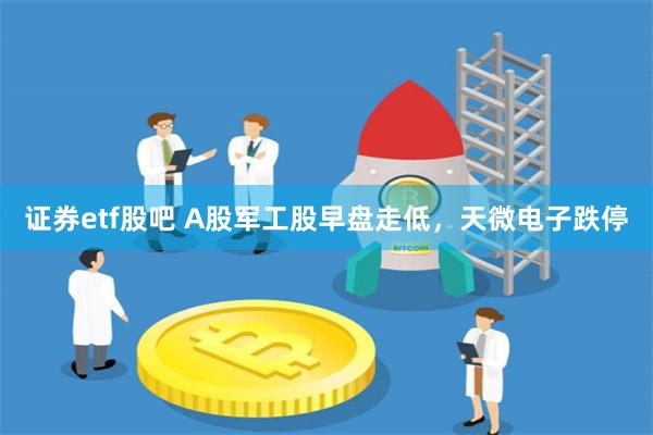 证券etf股吧 A股军工股早盘走低，天微电子跌停