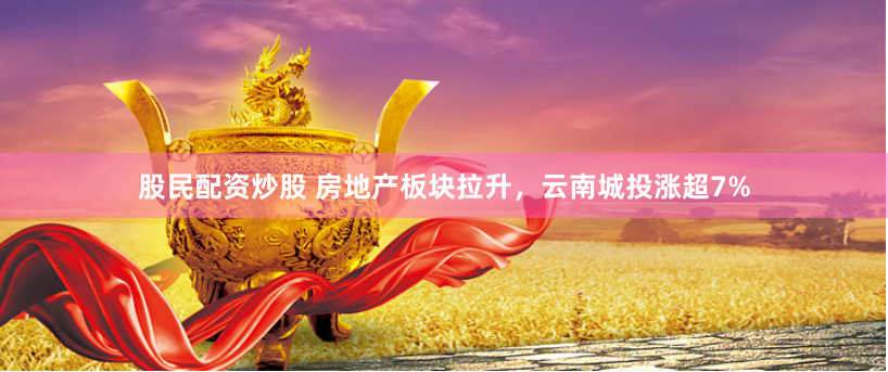 股民配资炒股 房地产板块拉升，云南城投涨超7%