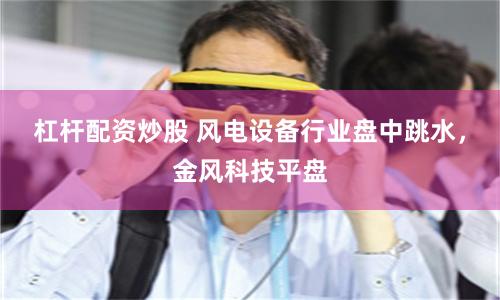 杠杆配资炒股 风电设备行业盘中跳水，金风科技平盘