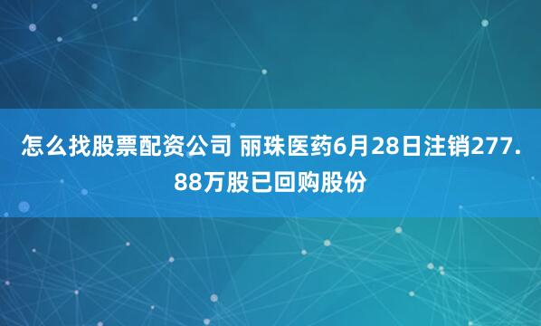 怎么找股票配资公司 丽珠医药6月28日注销277.88万股已回购股份