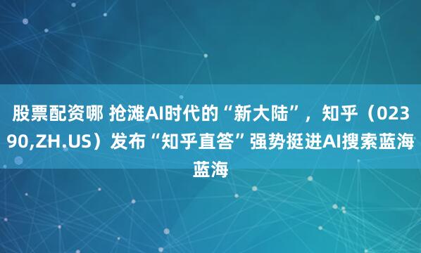 股票配资哪 抢滩AI时代的“新大陆”，知乎（02390,ZH.US）发布“知乎直答”强势挺进AI搜索蓝海
