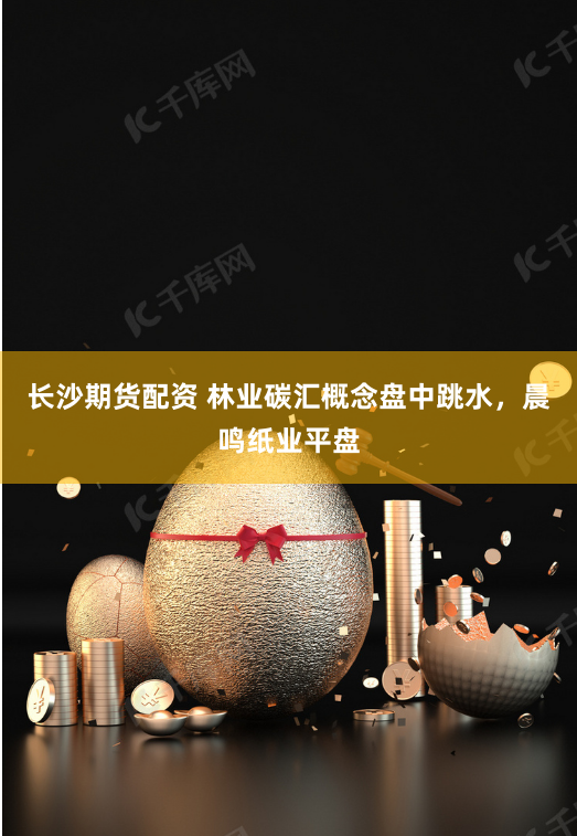 长沙期货配资 林业碳汇概念盘中跳水，晨鸣纸业平盘
