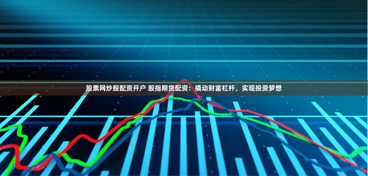 股票网炒股配资开户 股指期货配资：撬动财富杠杆，实现投资梦想