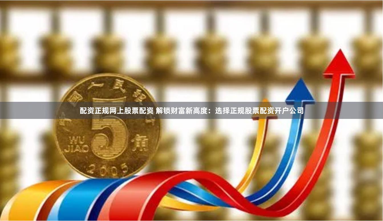 配资正规网上股票配资 解锁财富新高度：选择正规股票配资开户公司