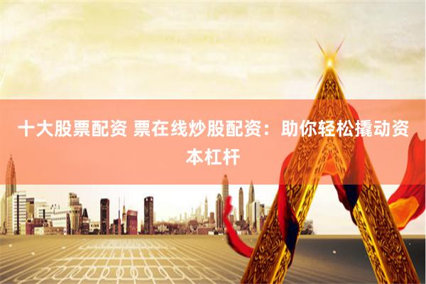 十大股票配资 票在线炒股配资：助你轻松撬动资本杠杆