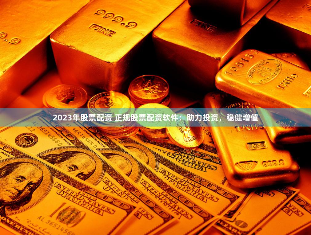 2023年股票配资 正规股票配资软件：助力投资，稳健增值