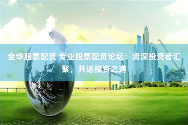 金华股票配资 专业股票配资论坛：资深投资者汇聚，共话投资之道