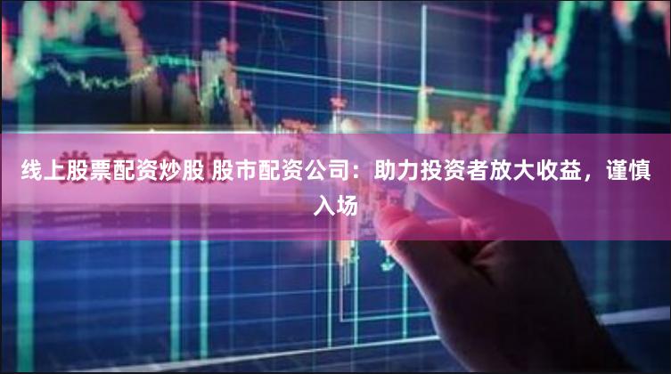 线上股票配资炒股 股市配资公司：助力投资者放大收益，谨慎入场