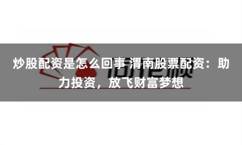 炒股配资是怎么回事 渭南股票配资：助力投资，放飞财富梦想