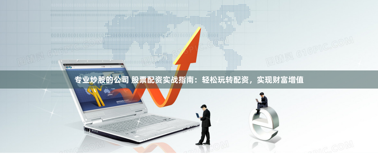 专业炒股的公司 股票配资实战指南：轻松玩转配资，实现财富增值