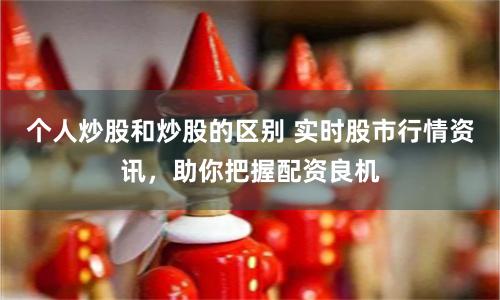 个人炒股和炒股的区别 实时股市行情资讯，助你把握配资良机