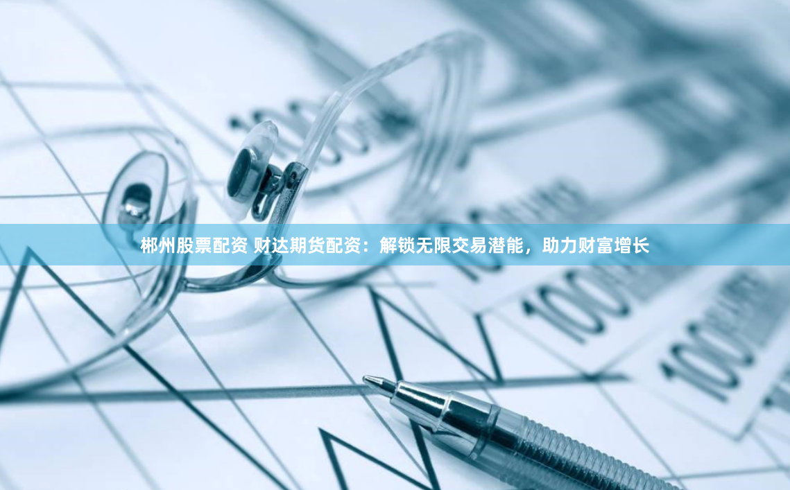 郴州股票配资 财达期货配资：解锁无限交易潜能，助力财富增长