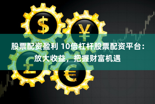 股票配资盈利 10倍杠杆股票配资平台：放大收益，把握财富机遇