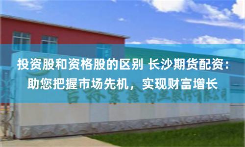 投资股和资格股的区别 长沙期货配资：助您把握市场先机，实现财富增长
