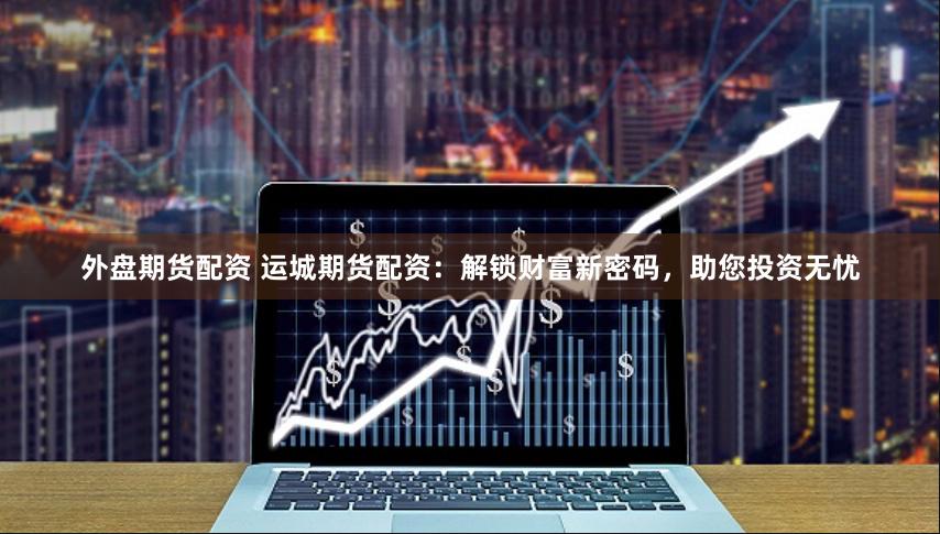 外盘期货配资 运城期货配资：解锁财富新密码，助您投资无忧