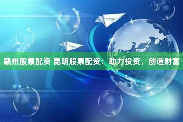 赣州股票配资 昆明股票配资：助力投资，创造财富
