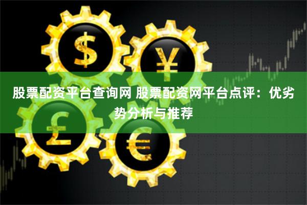 股票配资平台查询网 股票配资网平台点评：优劣势分析与推荐
