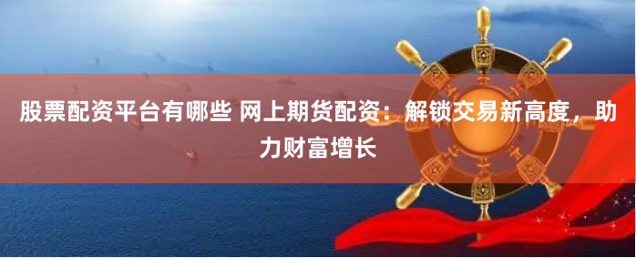 股票配资平台有哪些 网上期货配资：解锁交易新高度，助力财富增长