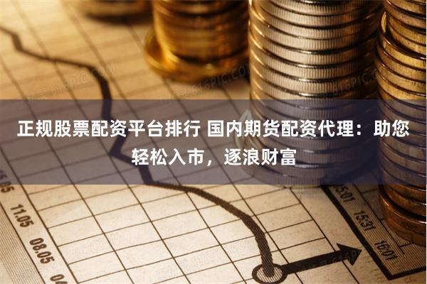 正规股票配资平台排行 国内期货配资代理：助您轻松入市，逐浪财富