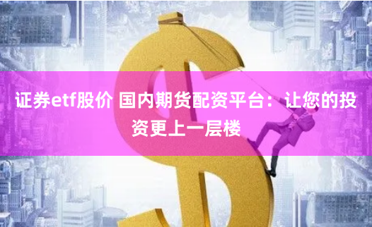 证券etf股价 国内期货配资平台：让您的投资更上一层楼
