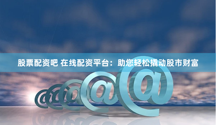 股票配资吧 在线配资平台：助您轻松撬动股市财富