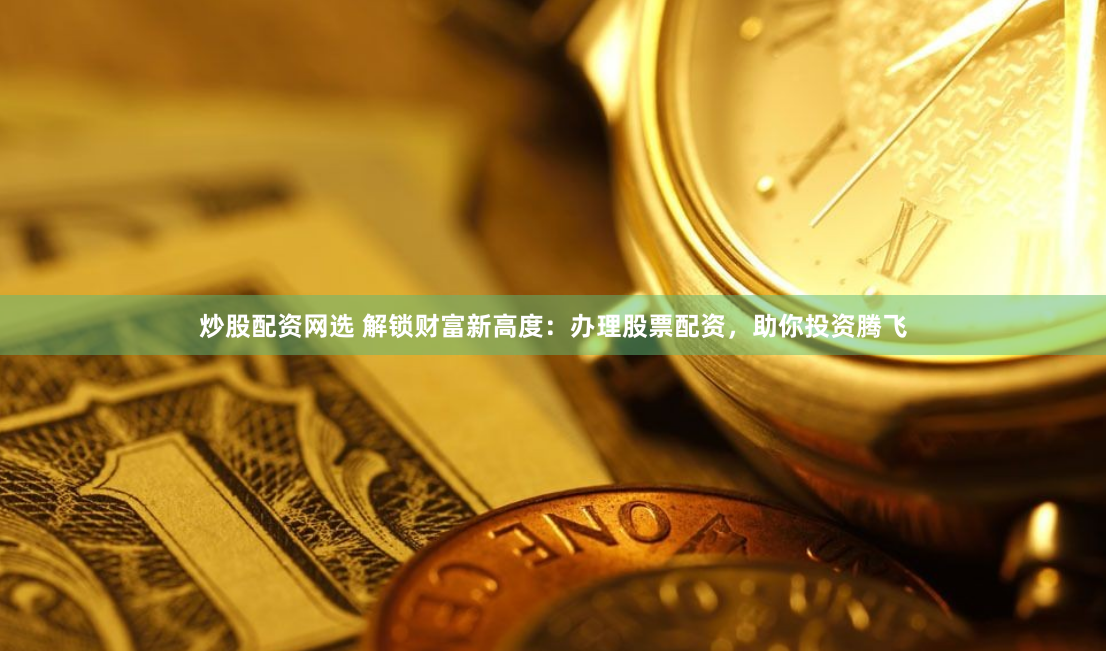 炒股配资网选 解锁财富新高度：办理股票配资，助你投资腾飞