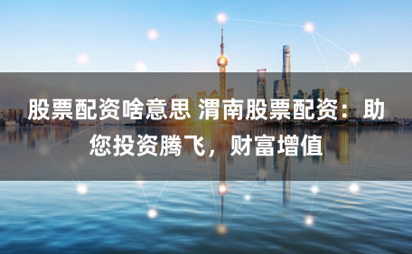 股票配资啥意思 渭南股票配资：助您投资腾飞，财富增值