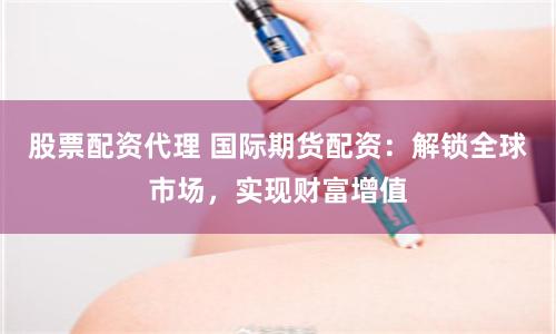 股票配资代理 国际期货配资：解锁全球市场，实现财富增值