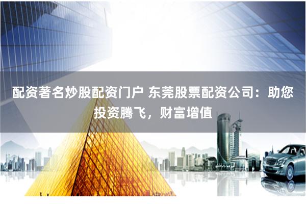 配资著名炒股配资门户 东莞股票配资公司：助您投资腾飞，财富增值