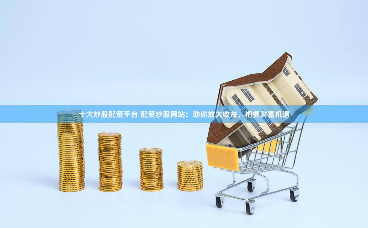 十大炒股配资平台 配资炒股网站：助你放大收益，把握财富机遇