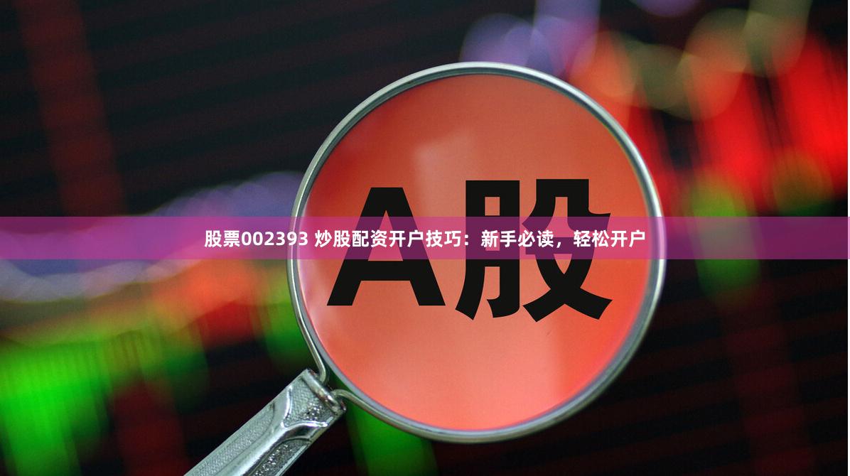 股票002393 炒股配资开户技巧：新手必读，轻松开户
