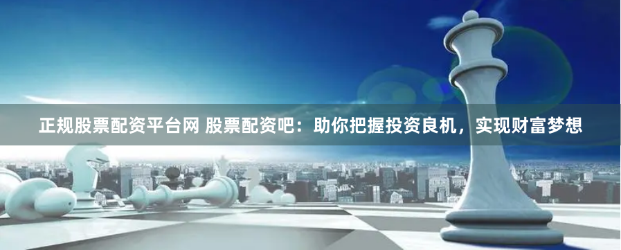 正规股票配资平台网 股票配资吧：助你把握投资良机，实现财富梦想