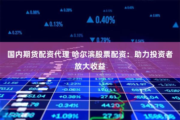 国内期货配资代理 哈尔滨股票配资：助力投资者放大收益