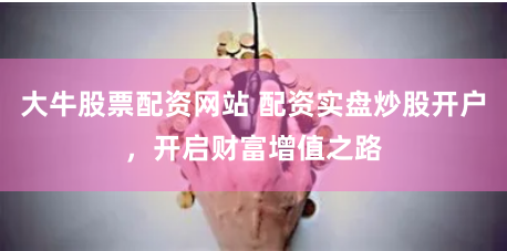 大牛股票配资网站 配资实盘炒股开户，开启财富增值之路