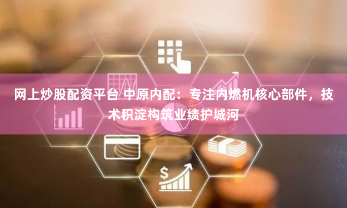 网上炒股配资平台 中原内配：专注内燃机核心部件，技术积淀构筑业绩护城河