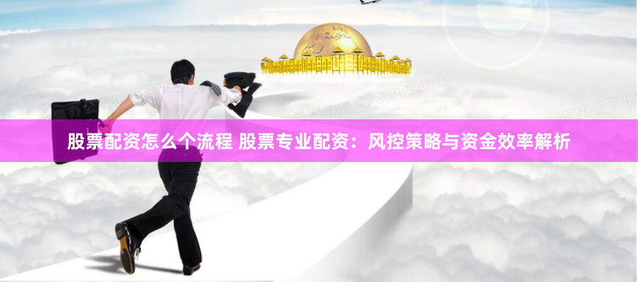 股票配资怎么个流程 股票专业配资：风控策略与资金效率解析